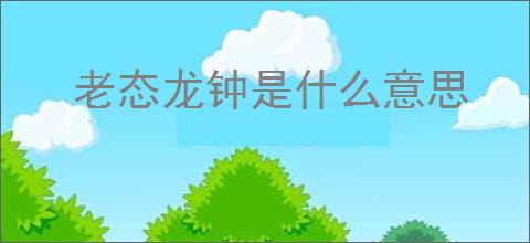 老态龙钟是什么意思